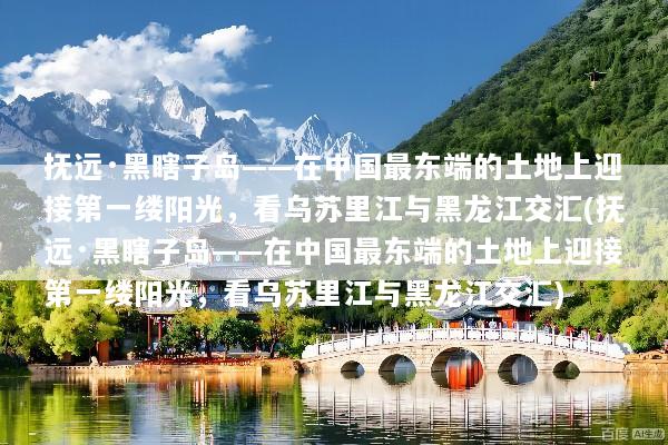 抚远·黑瞎子岛——在中国最东端的土地上迎接第一缕阳光，看乌苏里江与黑龙江交汇(抚远·黑瞎子岛——在中国最东端的土地上迎接第一缕阳光，看乌苏里江与黑龙江交汇)