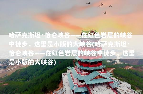 哈萨克斯坦·恰仑峡谷——在红色岩层的峡谷中徒步，这里是小版的大峡谷(哈萨克斯坦·恰仑峡谷——在红色岩层的峡谷中徒步，这里是小版的大峡谷)
