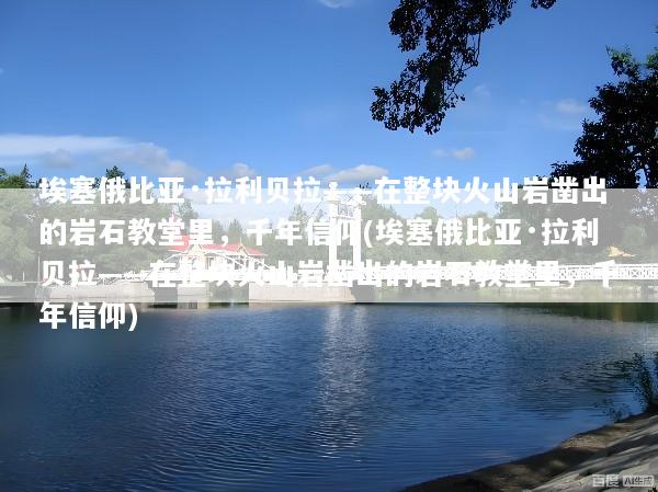 埃塞俄比亚·拉利贝拉——在整块火山岩凿出的岩石教堂里，千年信仰(埃塞俄比亚·拉利贝拉——在整块火山岩凿出的岩石教堂里，千年信仰)