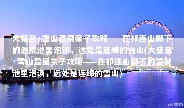 大柴旦·雪山温泉亲子攻略——在祁连山脚下的温泉池里泡汤，远处是连绵的雪山(大柴旦·雪山温泉亲子攻略——在祁连山脚下的温泉池里泡汤，远处是连绵的雪山)