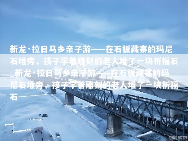 新龙·拉日马乡亲子游——在石板藏寨的玛尼石堆旁，孩子学着雕刻的老人堆了一块祈福石_新龙·拉日马乡亲子游——在石板藏寨的玛尼石堆旁，孩子学着雕刻的老人堆了一块祈福石