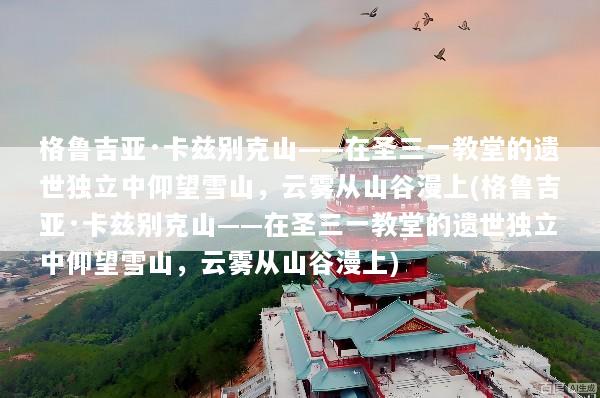 格鲁吉亚·卡兹别克山——在圣三一教堂的遗世独立中仰望雪山，云雾从山谷漫上(格鲁吉亚·卡兹别克山——在圣三一教堂的遗世独立中仰望雪山，云雾从山谷漫上)