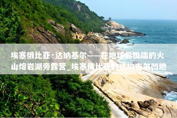 埃塞俄比亚·达纳基尔——在地球最极端的火山熔岩湖旁露营_埃塞俄比亚的达纳吉尔凹地