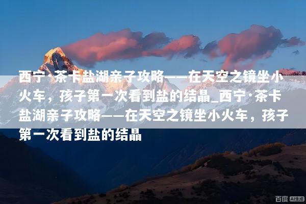 西宁·茶卡盐湖亲子攻略——在天空之镜坐小火车，孩子第一次看到盐的结晶_西宁·茶卡盐湖亲子攻略——在天空之镜坐小火车，孩子第一次看到盐的结晶