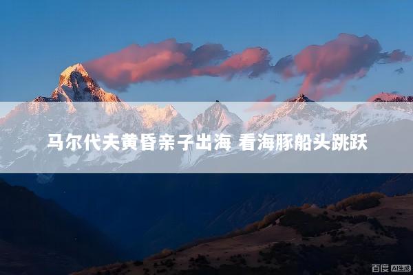 马尔代夫黄昏亲子出海 看海豚船头跳跃