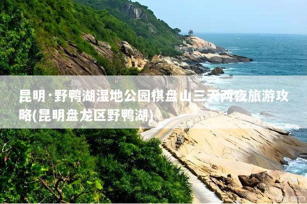 昆明·野鸭湖湿地公园棋盘山三天两夜旅游攻略(昆明盘龙区野鸭湖)
