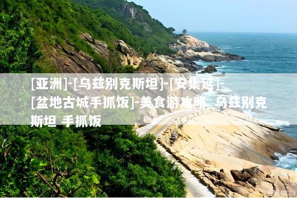 [亚洲]-[乌兹别克斯坦]-[安集延]-[盆地古城手抓饭]-美食游攻略_乌兹别克斯坦 手抓饭