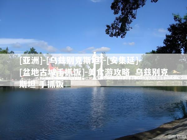 [亚洲]-[乌兹别克斯坦]-[安集延]-[盆地古城手抓饭]-美食游攻略_乌兹别克斯坦 手抓饭